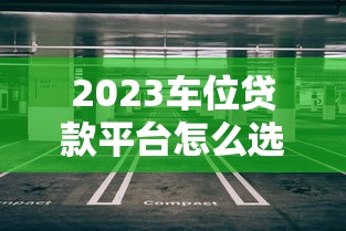 2023车位贷款平台怎么选？5大要点帮你避坑