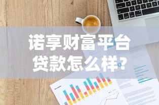诺享财富平台贷款怎么样？靠谱吗？详细解析产品特点与用户反馈
