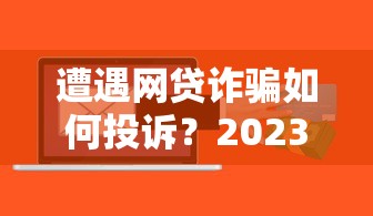 遭遇网贷诈骗如何投诉？2023贷款维权完整指南