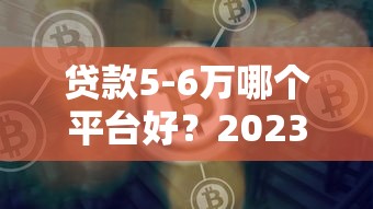 贷款5-6万哪个平台好？2023年靠谱渠道推荐