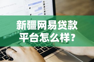 新疆网易贷款平台怎么样？用户评价、贷款流程及注意事项解析