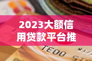 2023大额信用贷款平台推荐：如何选择靠谱渠道？