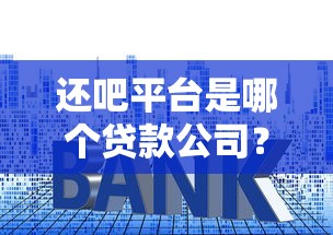 还吧平台是哪个贷款公司？贷款资质、利率及使用攻略详解