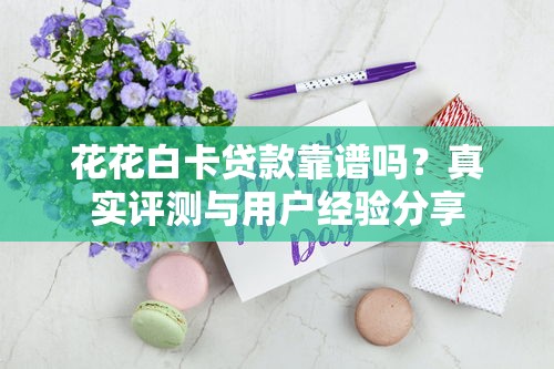 花花白卡贷款靠谱吗？真实评测与用户经验分享