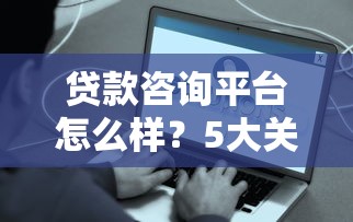 贷款咨询平台怎么样？5大关键点助你避坑选对