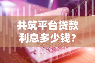 共筑平台贷款利息多少钱？最新利率解析与省钱技巧