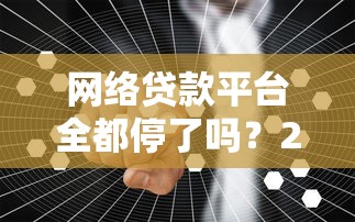网络贷款平台全都停了吗？2023年行业现状与用户应对指南