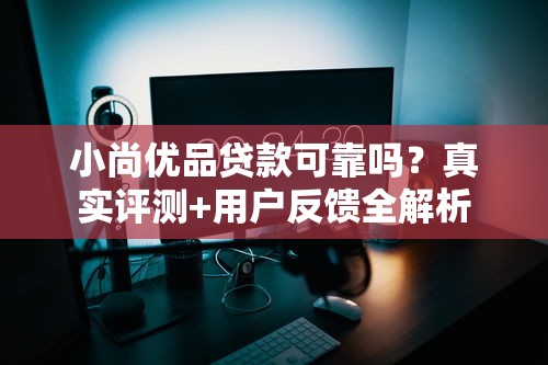 小尚优品贷款可靠吗？真实评测+用户反馈全解析