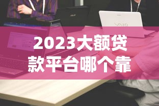 2023大额贷款平台哪个靠谱？精选十大平台对比及申请攻略