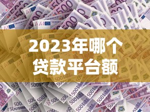 2023年哪个贷款平台额度更高？这5家平台额度高、审批快！