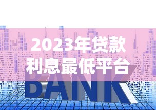 2023年贷款利息最低平台推荐：这10家靠谱又省钱