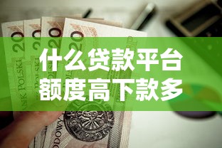 什么贷款平台额度高下款多？这10类渠道值得优先选