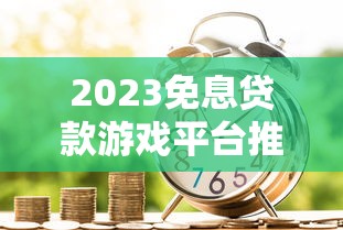 2023免息贷款游戏平台推荐：轻松借贷不踩坑