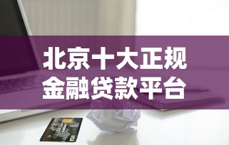 北京十大正规金融贷款平台排名（最新评测+避坑指南）