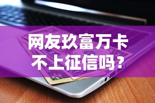 网友玖富万卡不上征信吗？真实情况解析及使用建议