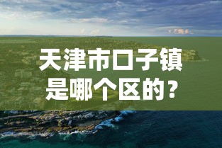 天津市口子镇是哪个区的？滨海新区贷款产品推荐指南