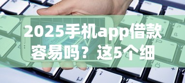 2025手机app借款容易吗？这5个细节必须提前看