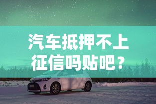 汽车抵押不上征信吗贴吧？车主必看的贷款避坑指南