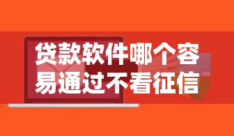 贷款软件哪个容易通过不看征信的？实测这几个平台门槛低放款快