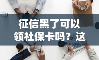 征信黑了可以领社保卡吗？这3个误区90%的人踩过坑
