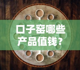 口子窑哪些产品值钱？三分钟教你选对靠谱借款渠道