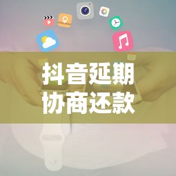 抖音延期协商还款电话是多少？官方解答及注意事项