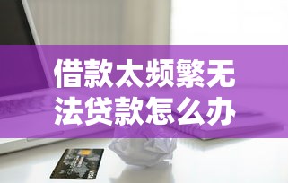 借款太频繁无法贷款怎么办？解决攻略看这篇就够了