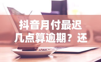 抖音月付最迟几点算逾期？还款时间点全解析