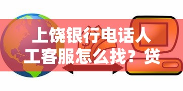 上饶银行电话人工客服怎么找？贷款咨询流程全解析