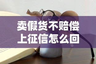 卖假货不赔偿上征信怎么回事？这些坑千万别踩！