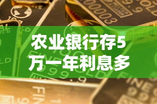 农业银行存5万一年利息多少？教你算清收益，这些细节别忽略！