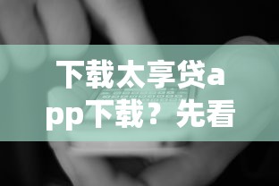 下载太享贷app下载？先看看这些细节再申请更安心