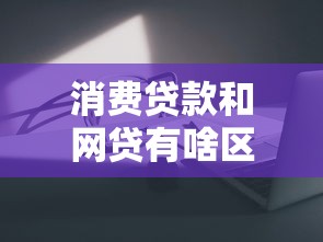 消费贷款和网贷有啥区别？这5点一定要看清楚