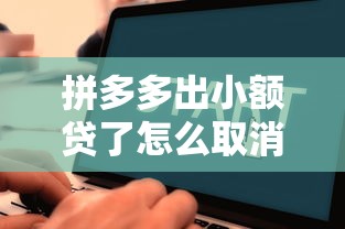 拼多多出小额贷了怎么取消？手把手教你关闭流程