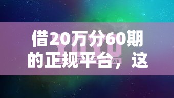 借20万分60期的正规平台,这5个平台靠谱吗? 借20万分60期的正规平台,这5个平台靠谱吗?