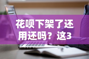 花呗下架了还用还吗？这3个真相你必须知道