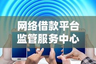 网络借款平台监管服务中心电话正式公布，这些细节必须知道！