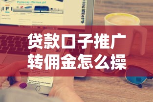贷款口子推广转佣金怎么操作？搞懂这些技巧轻松赚佣金