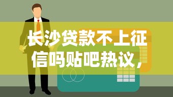 长沙贷款不上征信吗贴吧热议，真实情况大揭秘！