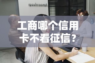 工商哪个信用卡不看征信？3个真实经验总结给你
