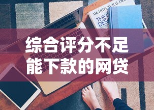 综合评分不足能下款的网贷有哪些？这3招真实有效