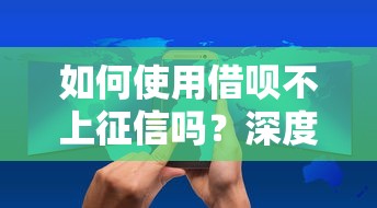 如何使用借呗不上征信吗？深度解析隐藏规则