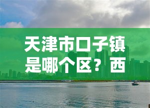 天津市口子镇是哪个区？西青区贷款攻略及平台推荐