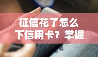 征信花了怎么下信用卡？掌握这5个技巧成功率翻倍
