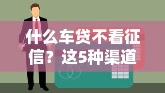 什么车贷不看征信？这5种渠道解决贷款难题