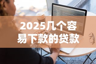 2025几个容易下款的贷款软件 试试这几个靠谱平台！