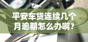 平安车贷连续几个月逾期怎么办啊？过来人教你3招化解