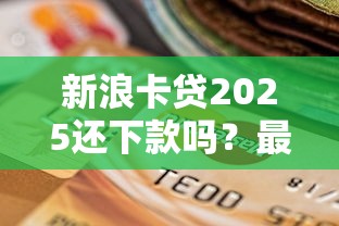 新浪卡贷2025还下款吗？最新政策解析+申贷避坑指南