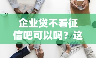 企业贷不看征信吧可以吗？这3个细节老板必看