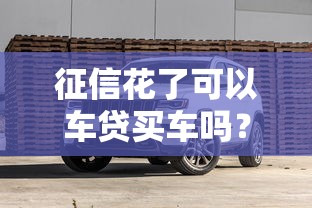 征信花了可以车贷买车吗？5个真实解决办法+避坑指南